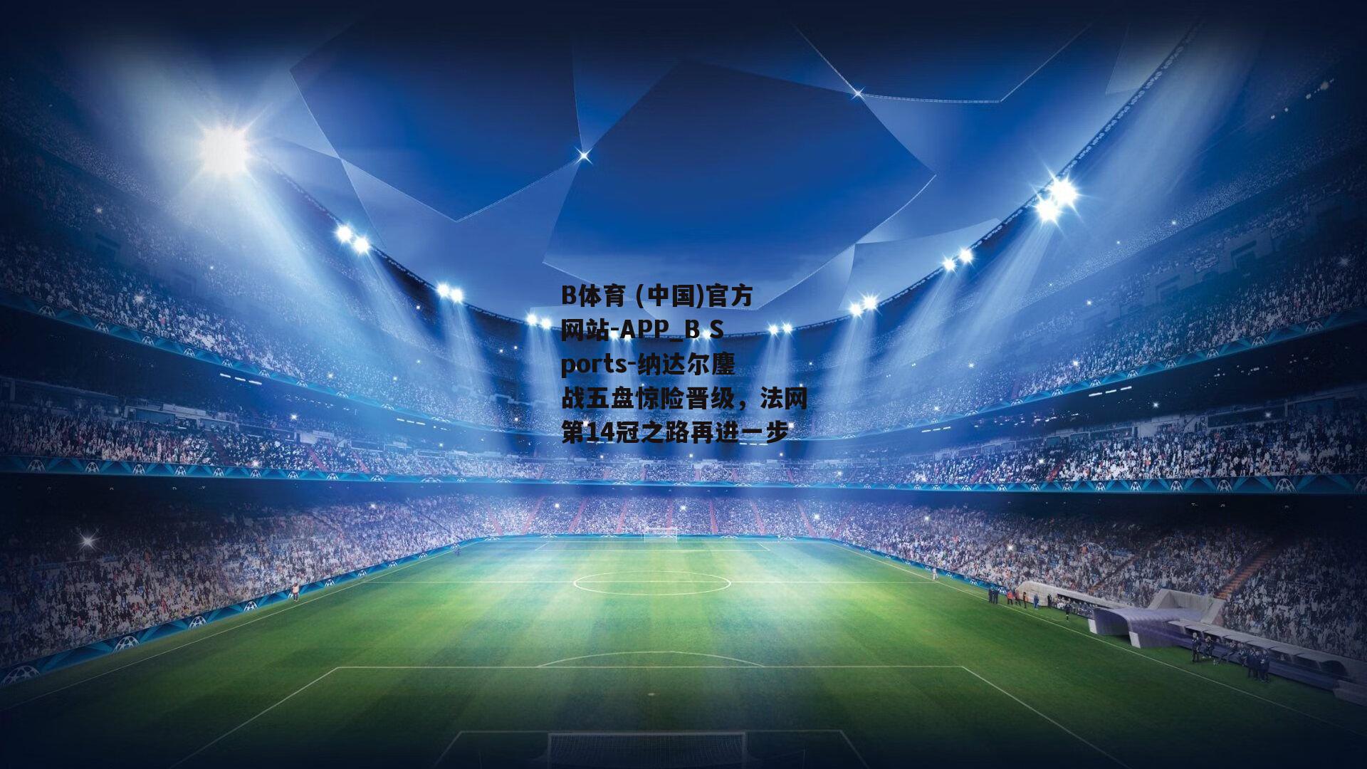 纳达尔鏖战五盘惊险晋级，法网第14冠之路再进一步